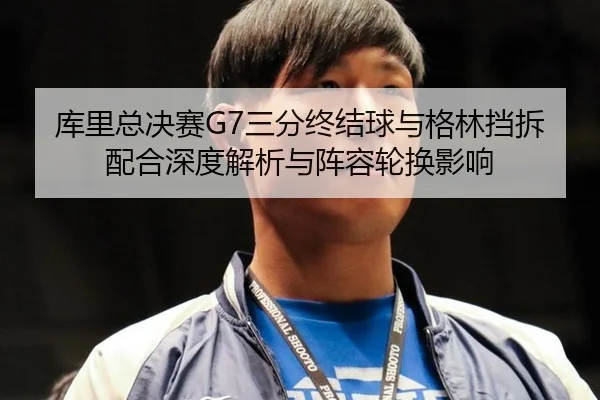 库里总决赛G7三分终结球与格林挡拆配合深度解析与阵容轮换影响