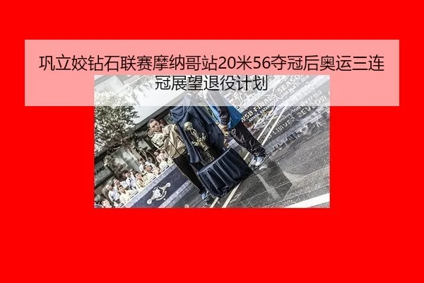 巩立姣钻石联赛摩纳哥站20米56夺冠后奥运三连冠展望退役计划