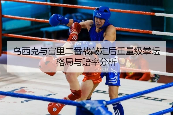 乌西克与富里二番战敲定后重量级拳坛格局与赔率分析