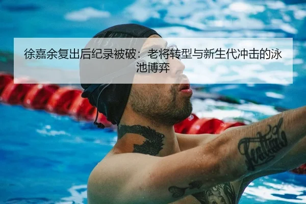 徐嘉余复出后纪录被破：老将转型与新生代冲击的泳池博弈
