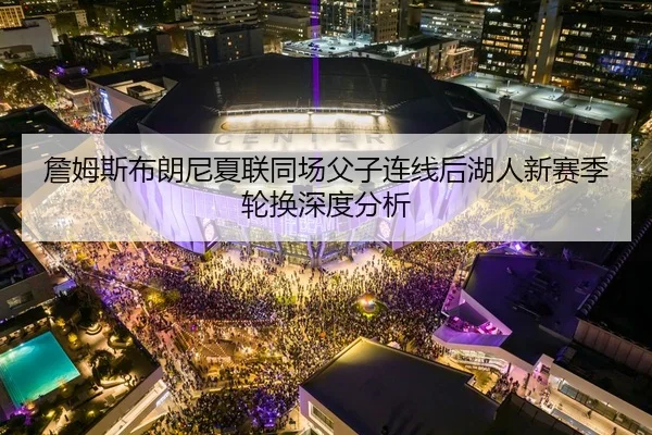 詹姆斯布朗尼夏联同场父子连线后湖人新赛季轮换深度分析